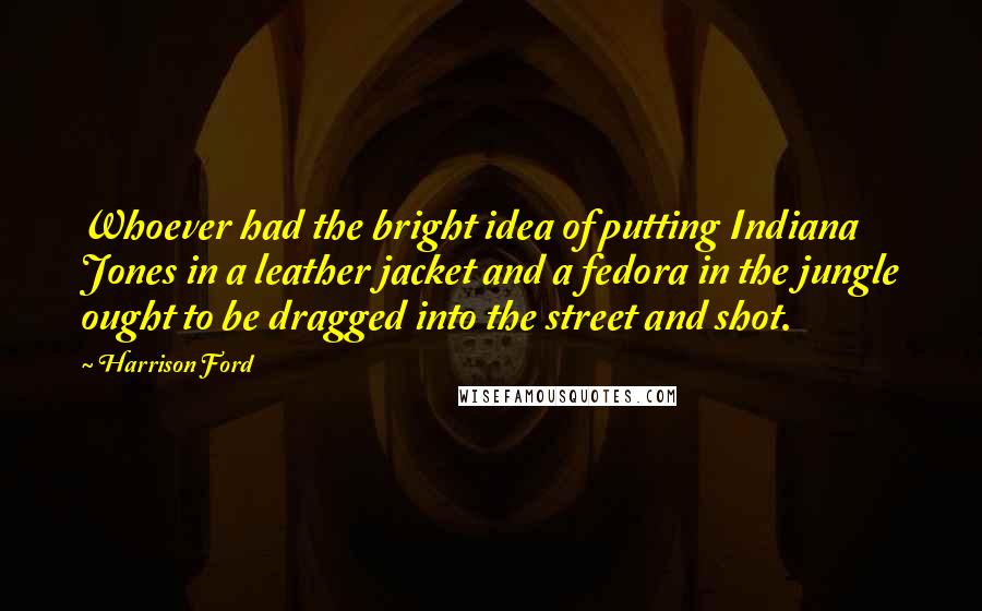 Harrison Ford Quotes: Whoever had the bright idea of putting Indiana Jones in a leather jacket and a fedora in the jungle ought to be dragged into the street and shot.