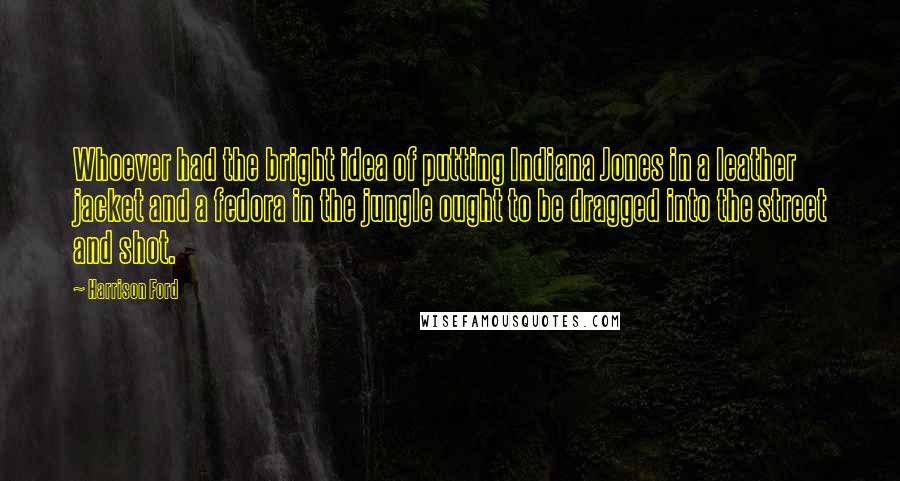 Harrison Ford Quotes: Whoever had the bright idea of putting Indiana Jones in a leather jacket and a fedora in the jungle ought to be dragged into the street and shot.