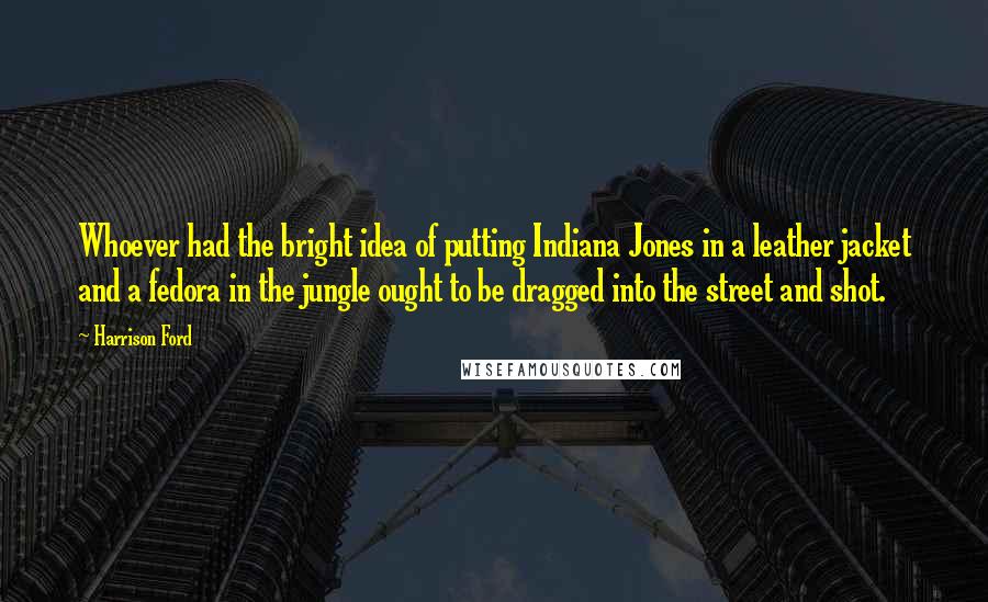 Harrison Ford Quotes: Whoever had the bright idea of putting Indiana Jones in a leather jacket and a fedora in the jungle ought to be dragged into the street and shot.