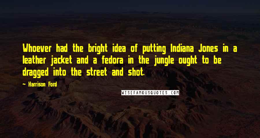 Harrison Ford Quotes: Whoever had the bright idea of putting Indiana Jones in a leather jacket and a fedora in the jungle ought to be dragged into the street and shot.