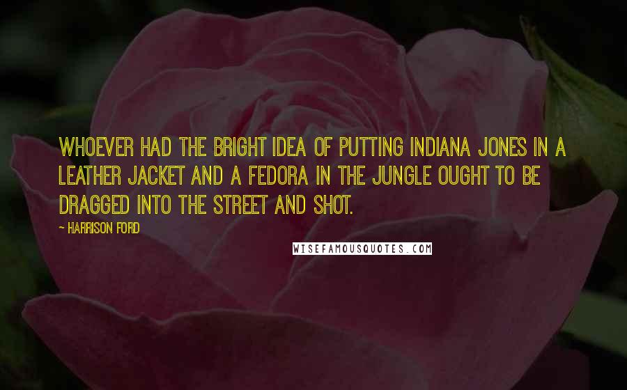 Harrison Ford Quotes: Whoever had the bright idea of putting Indiana Jones in a leather jacket and a fedora in the jungle ought to be dragged into the street and shot.