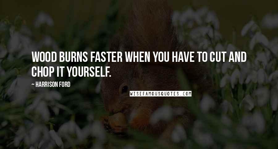 Harrison Ford Quotes: Wood burns faster when you have to cut and chop it yourself.