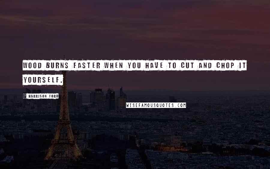 Harrison Ford Quotes: Wood burns faster when you have to cut and chop it yourself.