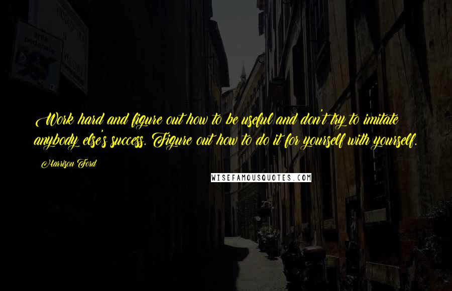 Harrison Ford Quotes: Work hard and figure out how to be useful and don't try to imitate anybody else's success. Figure out how to do it for yourself with yourself.