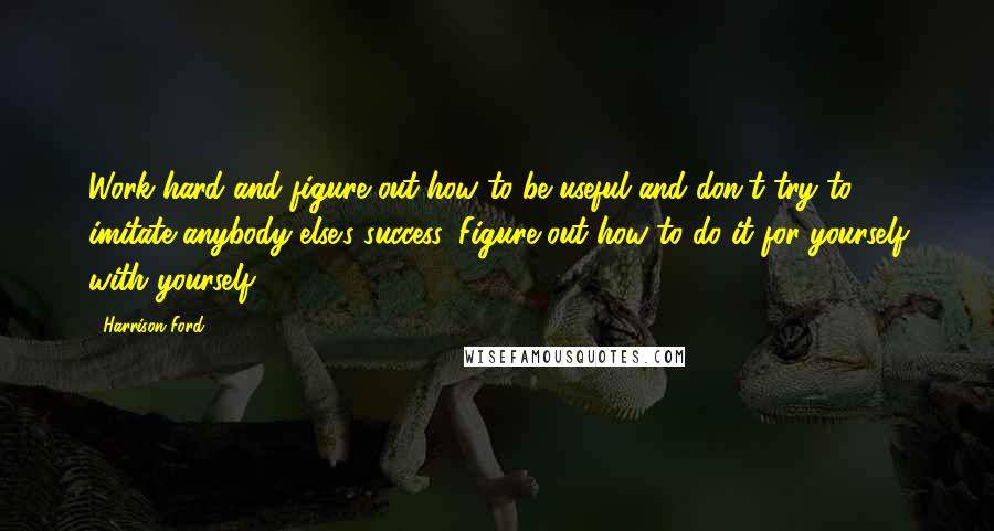 Harrison Ford Quotes: Work hard and figure out how to be useful and don't try to imitate anybody else's success. Figure out how to do it for yourself with yourself.