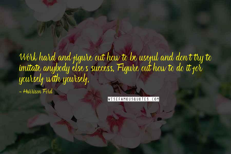 Harrison Ford Quotes: Work hard and figure out how to be useful and don't try to imitate anybody else's success. Figure out how to do it for yourself with yourself.