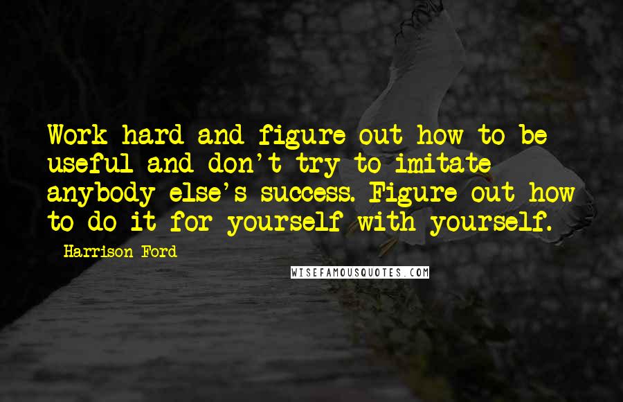 Harrison Ford Quotes: Work hard and figure out how to be useful and don't try to imitate anybody else's success. Figure out how to do it for yourself with yourself.