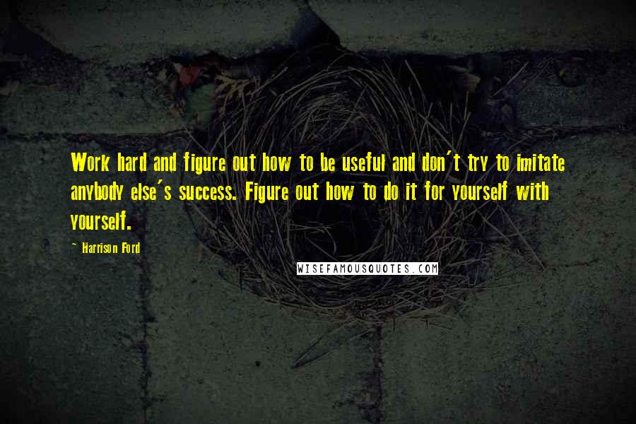 Harrison Ford Quotes: Work hard and figure out how to be useful and don't try to imitate anybody else's success. Figure out how to do it for yourself with yourself.