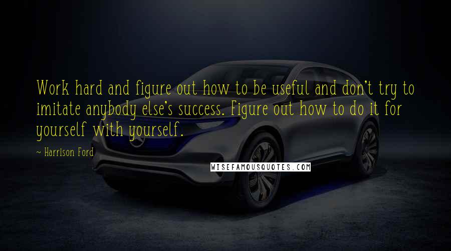 Harrison Ford Quotes: Work hard and figure out how to be useful and don't try to imitate anybody else's success. Figure out how to do it for yourself with yourself.