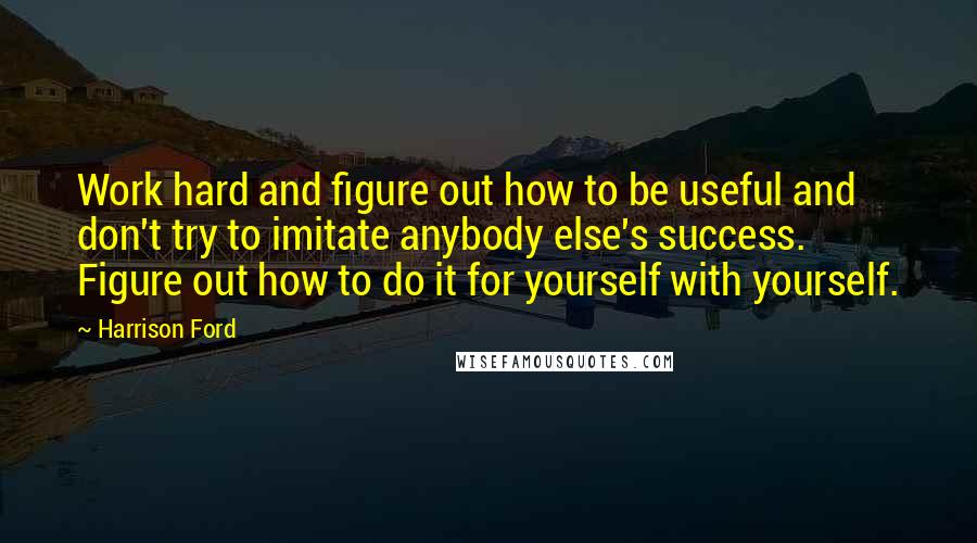 Harrison Ford Quotes: Work hard and figure out how to be useful and don't try to imitate anybody else's success. Figure out how to do it for yourself with yourself.