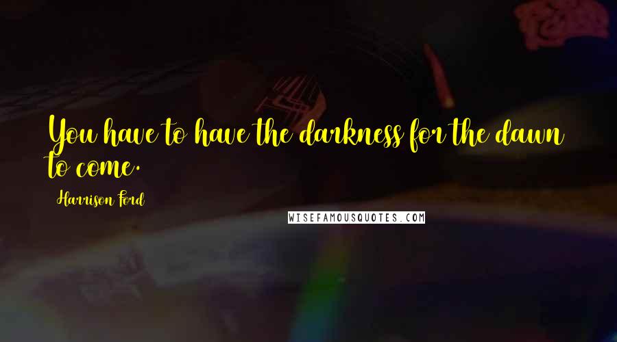 Harrison Ford Quotes: You have to have the darkness for the dawn to come.