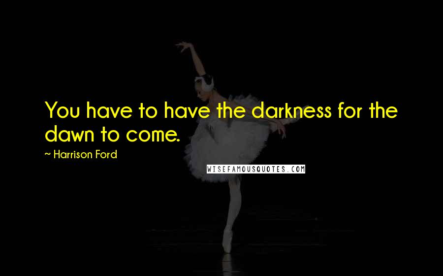 Harrison Ford Quotes: You have to have the darkness for the dawn to come.