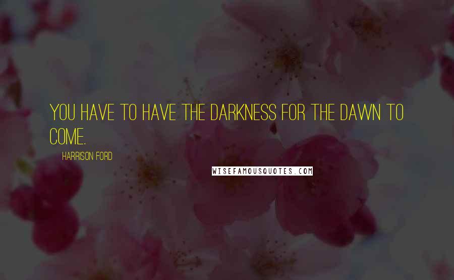 Harrison Ford Quotes: You have to have the darkness for the dawn to come.
