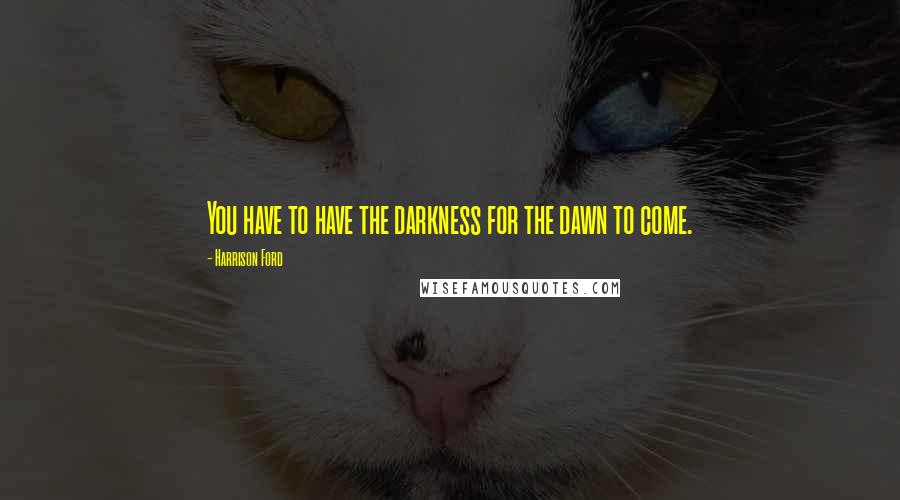 Harrison Ford Quotes: You have to have the darkness for the dawn to come.