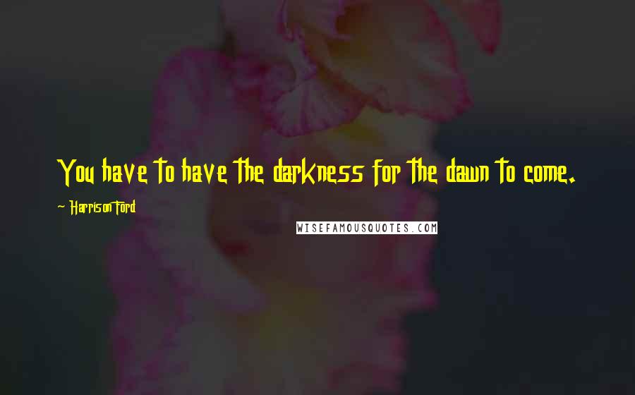 Harrison Ford Quotes: You have to have the darkness for the dawn to come.