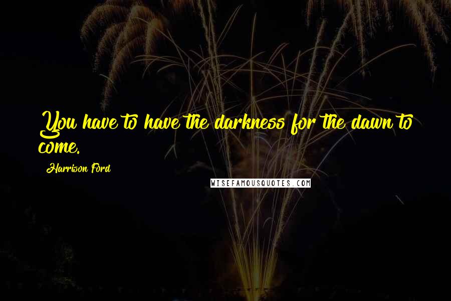 Harrison Ford Quotes: You have to have the darkness for the dawn to come.