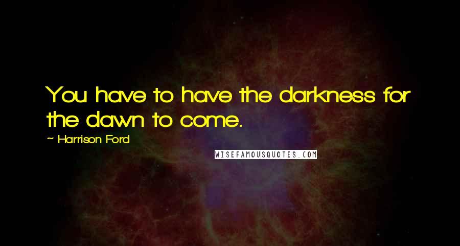 Harrison Ford Quotes: You have to have the darkness for the dawn to come.