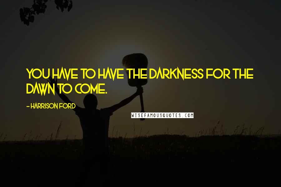 Harrison Ford Quotes: You have to have the darkness for the dawn to come.