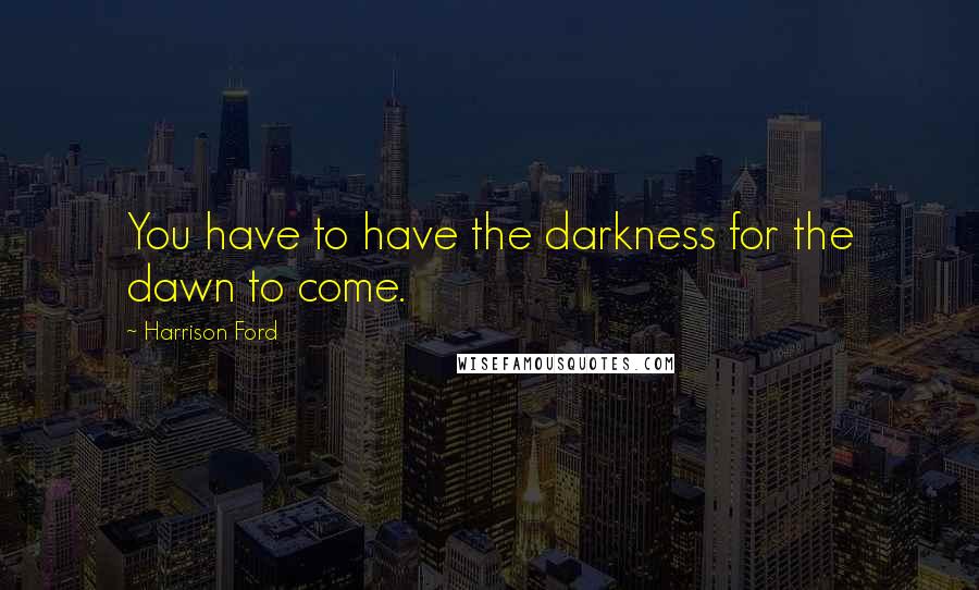 Harrison Ford Quotes: You have to have the darkness for the dawn to come.