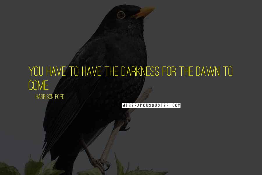 Harrison Ford Quotes: You have to have the darkness for the dawn to come.