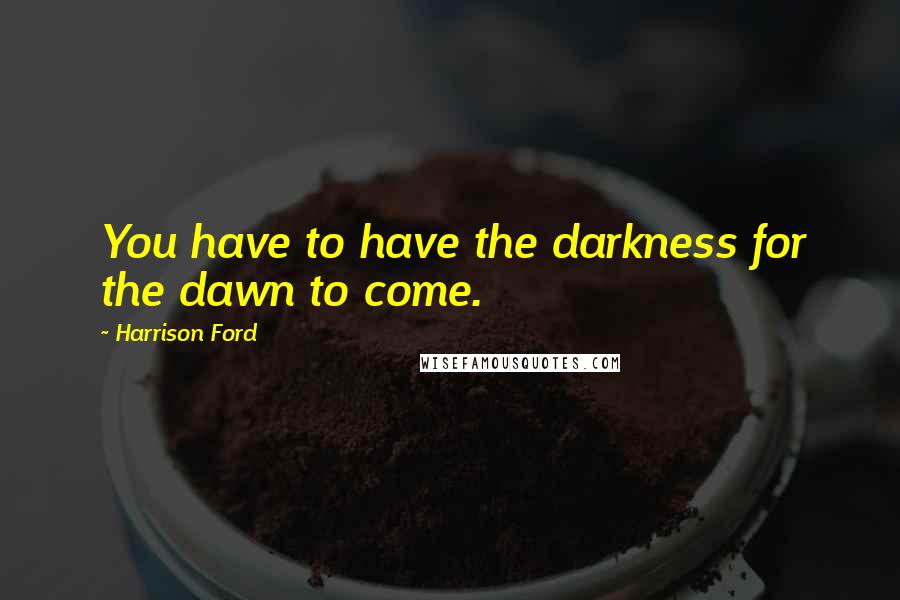 Harrison Ford Quotes: You have to have the darkness for the dawn to come.
