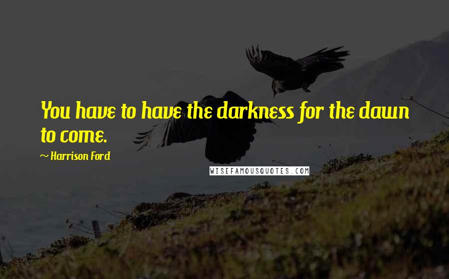 Harrison Ford Quotes: You have to have the darkness for the dawn to come.