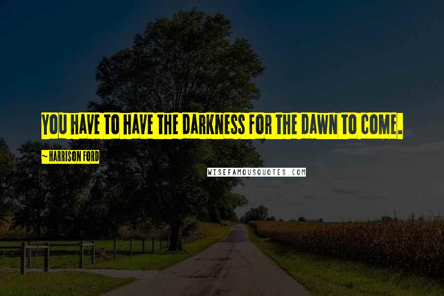 Harrison Ford Quotes: You have to have the darkness for the dawn to come.