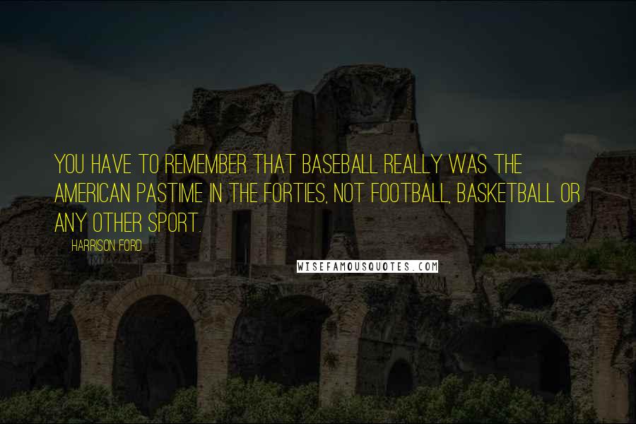 Harrison Ford Quotes: You have to remember that baseball really was the American pastime in the Forties, not football, basketball or any other sport.