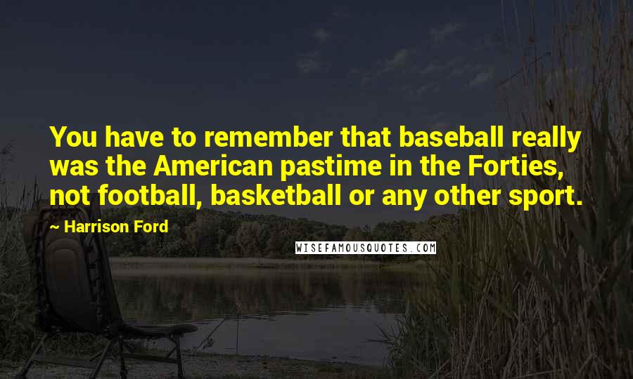 Harrison Ford Quotes: You have to remember that baseball really was the American pastime in the Forties, not football, basketball or any other sport.