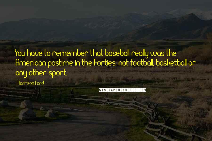 Harrison Ford Quotes: You have to remember that baseball really was the American pastime in the Forties, not football, basketball or any other sport.