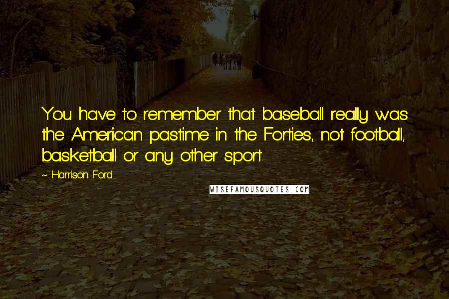 Harrison Ford Quotes: You have to remember that baseball really was the American pastime in the Forties, not football, basketball or any other sport.
