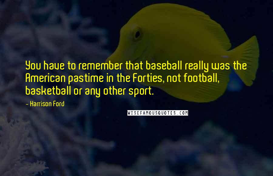 Harrison Ford Quotes: You have to remember that baseball really was the American pastime in the Forties, not football, basketball or any other sport.
