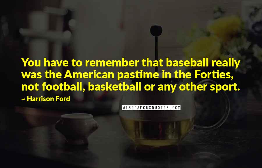 Harrison Ford Quotes: You have to remember that baseball really was the American pastime in the Forties, not football, basketball or any other sport.