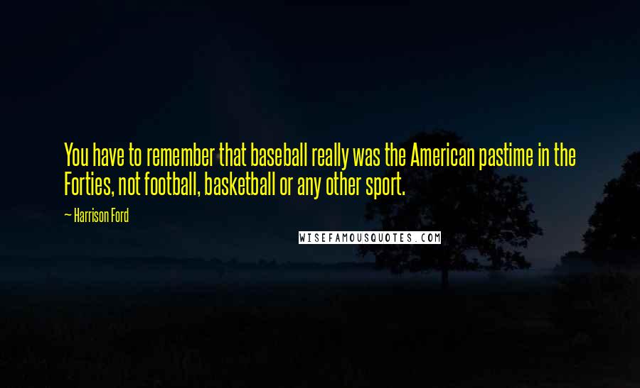 Harrison Ford Quotes: You have to remember that baseball really was the American pastime in the Forties, not football, basketball or any other sport.