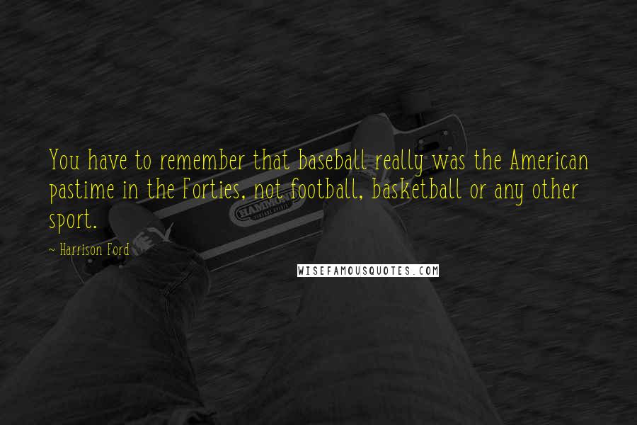 Harrison Ford Quotes: You have to remember that baseball really was the American pastime in the Forties, not football, basketball or any other sport.