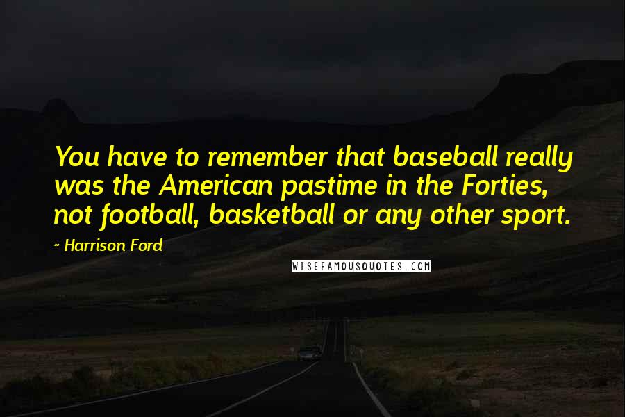 Harrison Ford Quotes: You have to remember that baseball really was the American pastime in the Forties, not football, basketball or any other sport.