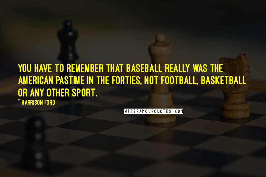Harrison Ford Quotes: You have to remember that baseball really was the American pastime in the Forties, not football, basketball or any other sport.
