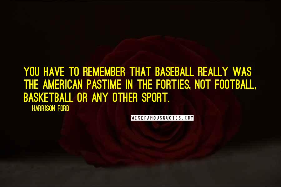 Harrison Ford Quotes: You have to remember that baseball really was the American pastime in the Forties, not football, basketball or any other sport.