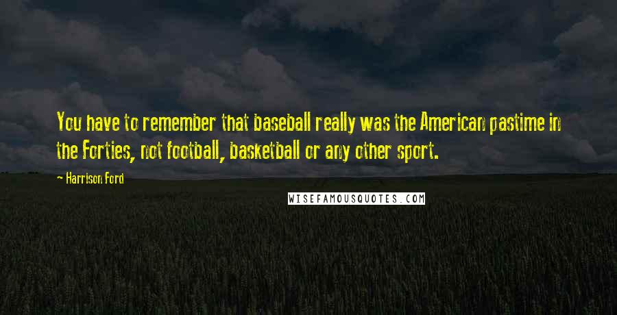 Harrison Ford Quotes: You have to remember that baseball really was the American pastime in the Forties, not football, basketball or any other sport.