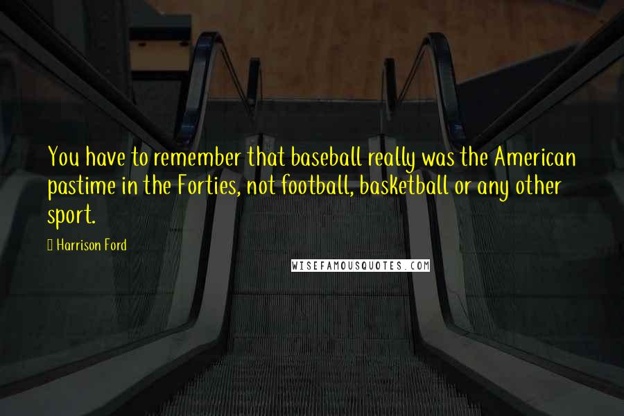 Harrison Ford Quotes: You have to remember that baseball really was the American pastime in the Forties, not football, basketball or any other sport.