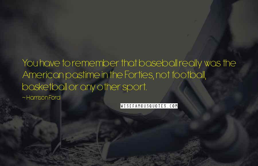 Harrison Ford Quotes: You have to remember that baseball really was the American pastime in the Forties, not football, basketball or any other sport.