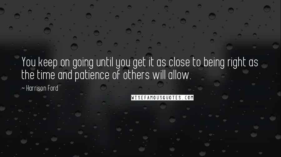 Harrison Ford Quotes: You keep on going until you get it as close to being right as the time and patience of others will allow.