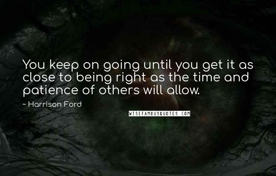 Harrison Ford Quotes: You keep on going until you get it as close to being right as the time and patience of others will allow.