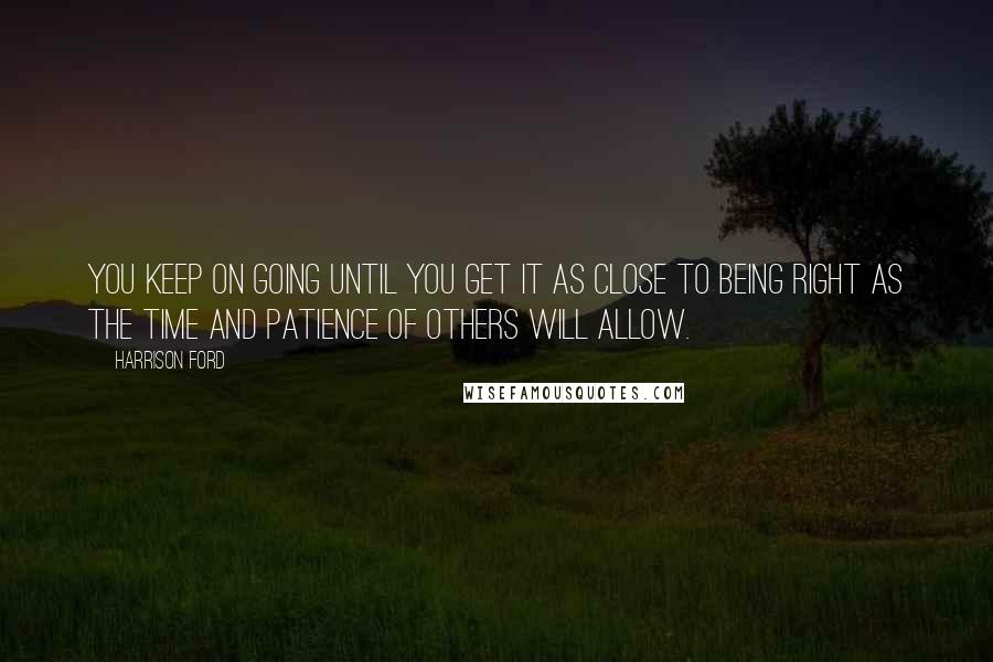 Harrison Ford Quotes: You keep on going until you get it as close to being right as the time and patience of others will allow.