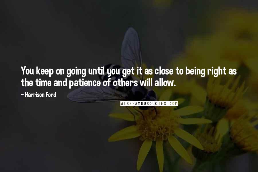 Harrison Ford Quotes: You keep on going until you get it as close to being right as the time and patience of others will allow.