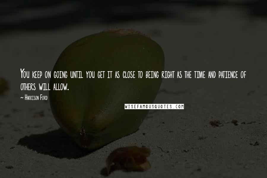 Harrison Ford Quotes: You keep on going until you get it as close to being right as the time and patience of others will allow.