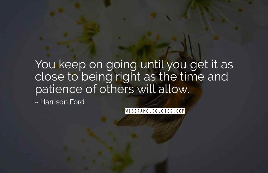 Harrison Ford Quotes: You keep on going until you get it as close to being right as the time and patience of others will allow.