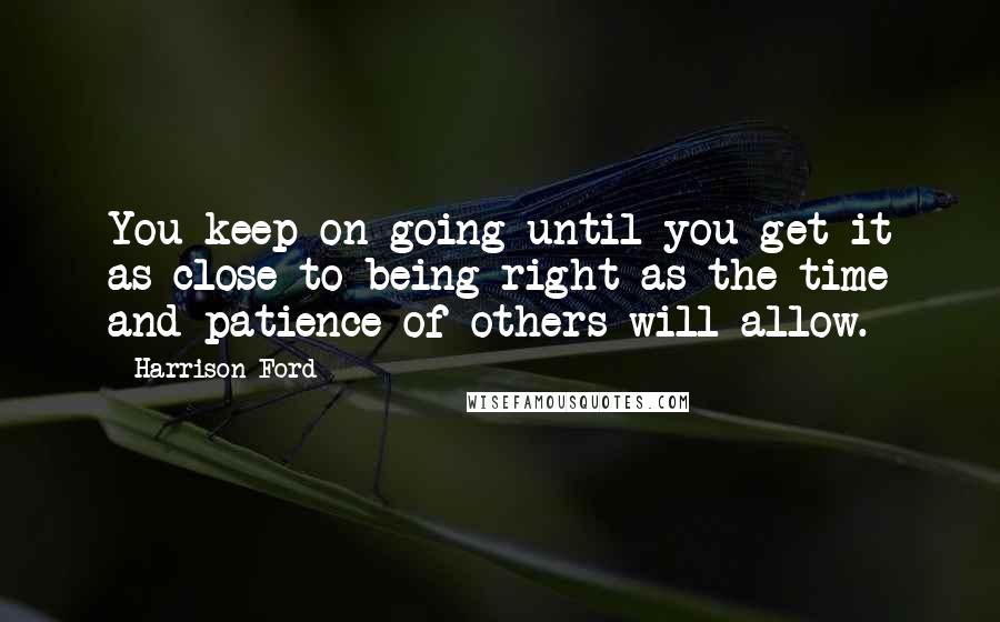 Harrison Ford Quotes: You keep on going until you get it as close to being right as the time and patience of others will allow.