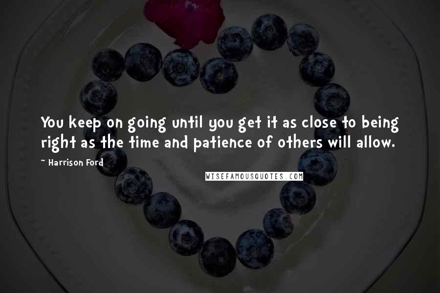 Harrison Ford Quotes: You keep on going until you get it as close to being right as the time and patience of others will allow.