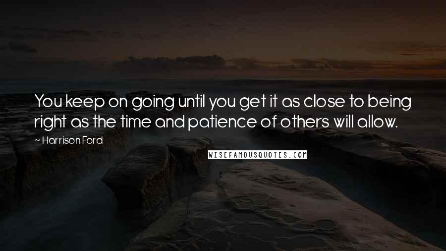 Harrison Ford Quotes: You keep on going until you get it as close to being right as the time and patience of others will allow.